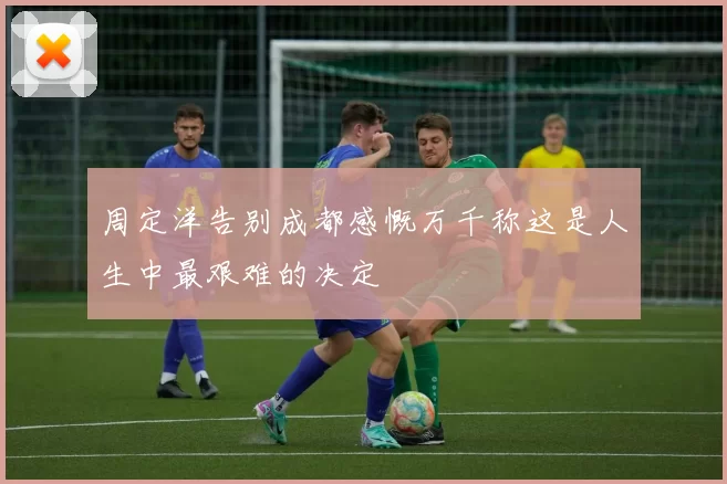 周定洋告别成都感慨万千称这是人生中最艰难的决定