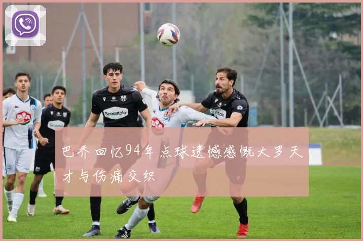 巴乔回忆94年点球遗憾感慨大罗天才与伤痛交织