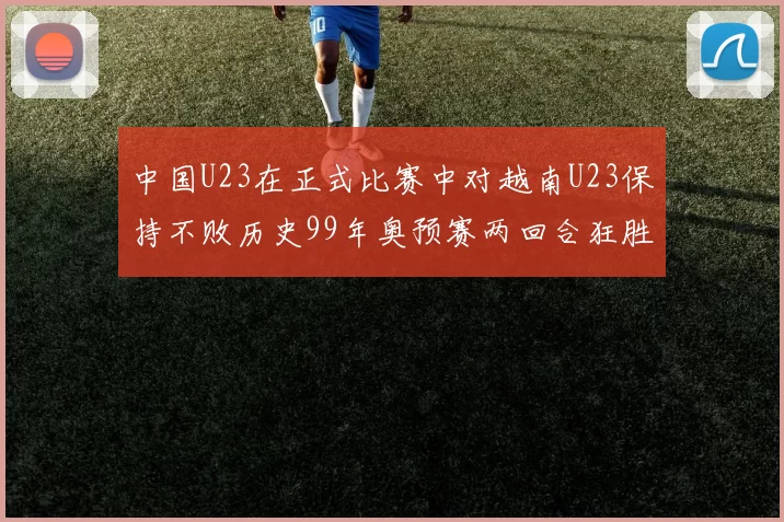 中国U23在正式比赛中对越南U23保持不败历史99年奥预赛两回合狂胜7-0