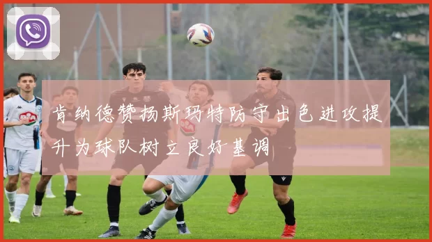肯纳德赞扬斯玛特防守出色进攻提升为球队树立良好基调