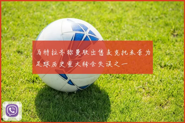 马特拉齐称曼联出售麦克托米奈为足球历史重大转会失误之一