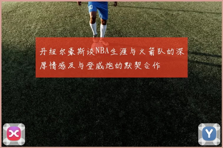 丹纽尔豪斯谈NBA生涯与火箭队的深厚情感及与登威炮的默契合作