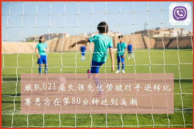 狼队U21痛失领先优势被对手逆转比赛悬念在第80分钟达到高潮