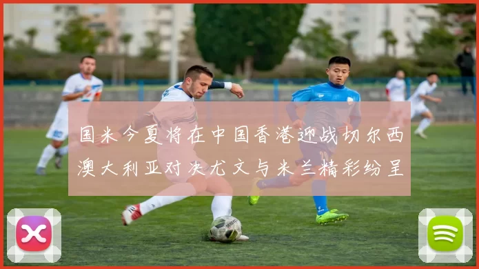 国米今夏将在中国香港迎战切尔西澳大利亚对决尤文与米兰精彩纷呈