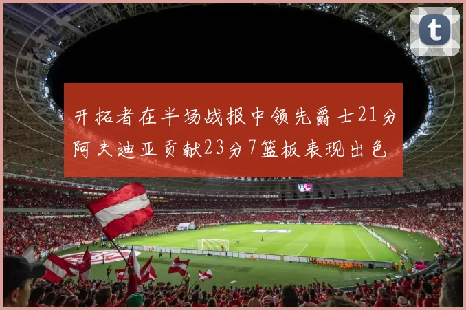 开拓者在半场战报中领先爵士21分阿夫迪亚贡献23分7篮板表现出色