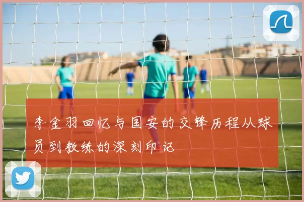 李金羽回忆与国安的交锋历程从球员到教练的深刻印记