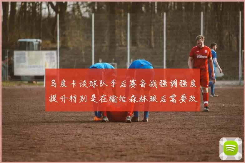 乌度卡谈球队季后赛备战强调强度提升特别是在输给森林狼后需要改进